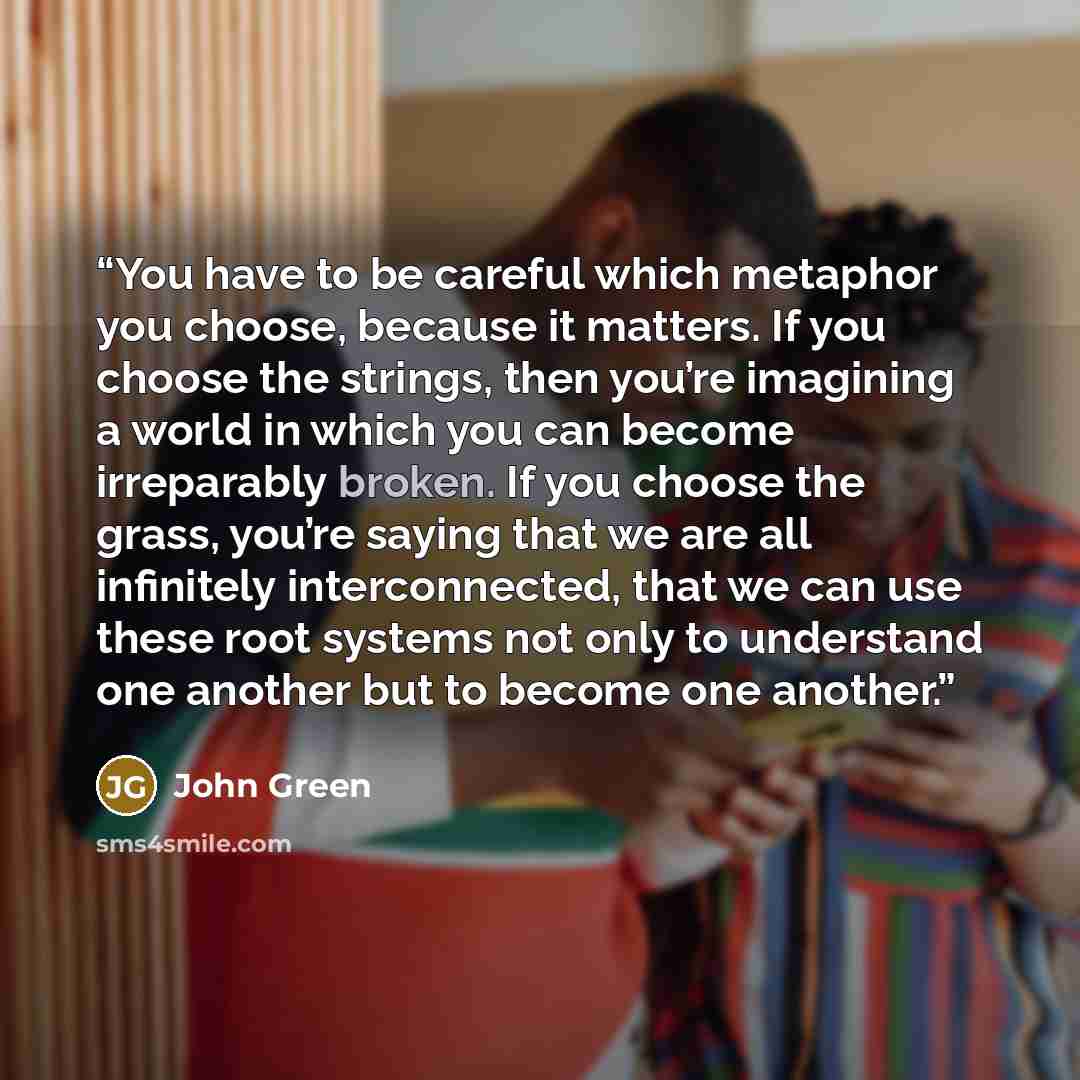 “You have to be careful which metaphor you choose, because it matters. If you choose the strings, then you’re imagining a world in which you can become irreparably broken. If you choose the grass, you’re saying that we are all infinitely interconnected, that we can use these root systems not only…” quote by John Green