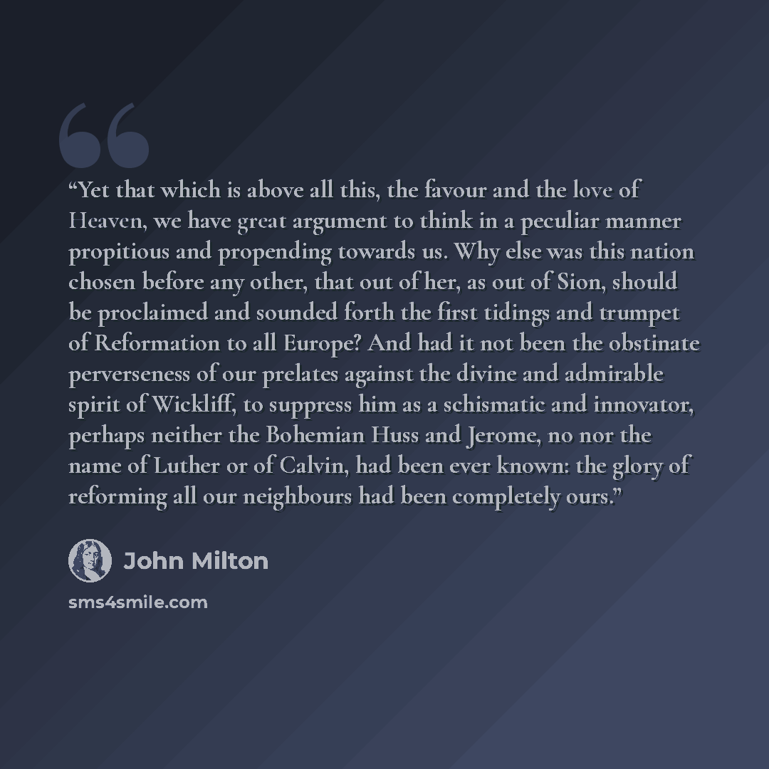 “Yet that which is above all this, the favour and the love of Heaven, we have great argument to think in a peculiar manner propitious and propending towards us. Why else was this nation chosen before any other, that out of her, as out of Sion, should be proclaimed and sounded forth the first…” quote by John Milton
