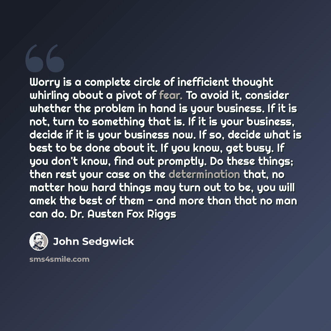 “Worry is a complete circle of inefficient thought whirling about a pivot of fear. To avoid it, consider whether the problem in hand is your business. If it is not, turn to something that is. If it is your business, decide if it is your business now. If so, decide what is best to be done about it…” quote by John Sedgwick