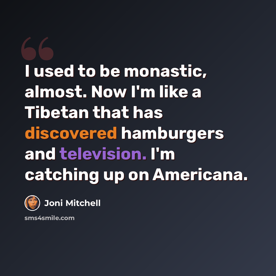 “I used to be monastic, almost. Now I'm like a Tibetan that has discovered hamburgers and television. I'm catching up on Americana.” quote by Joni Mitchell