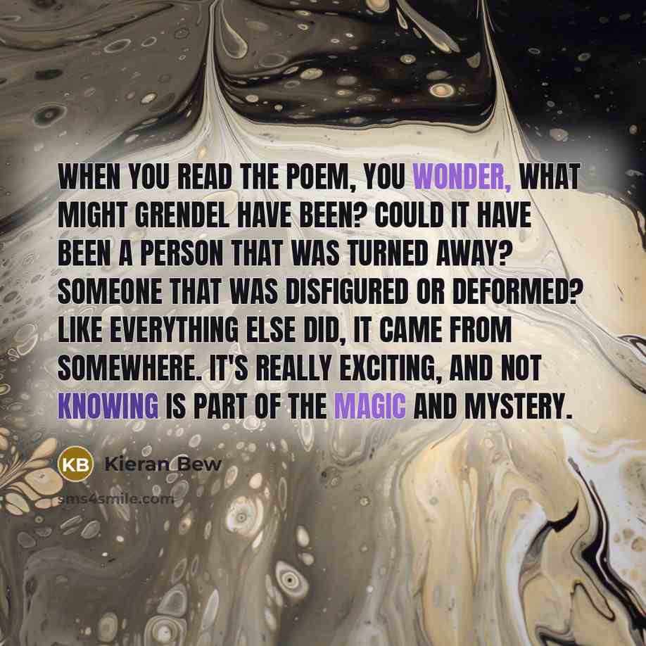 “When you read the poem, you wonder, what might Grendel have been? Could it have been a person that was turned away? Someone that was disfigured or deformed? Like everything else did, it came from somewhere. It's really exciting, and not knowing is part of the magic and mystery.” quote by Kieran Bew