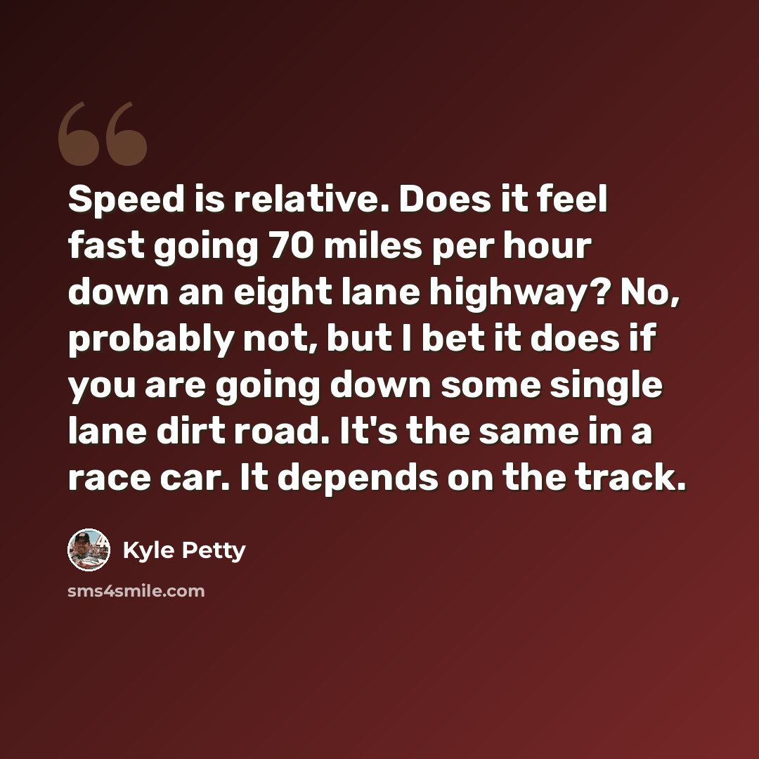 “Speed is relative. Does it feel fast going 70 miles per hour down an eight lane highway? No, probably not, but I bet it does if you are going down some single lane dirt road. It's the same in a race car. It depends on the track.” quote by Kyle Petty