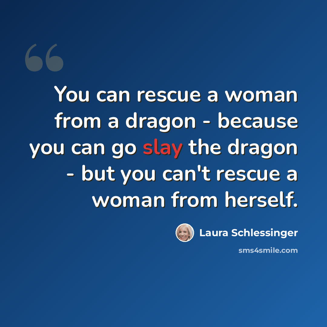 “You can rescue a woman from a dragon - because you can go slay the dragon - but you can't rescue a woman from herself.” quote by Laura Schlessinger