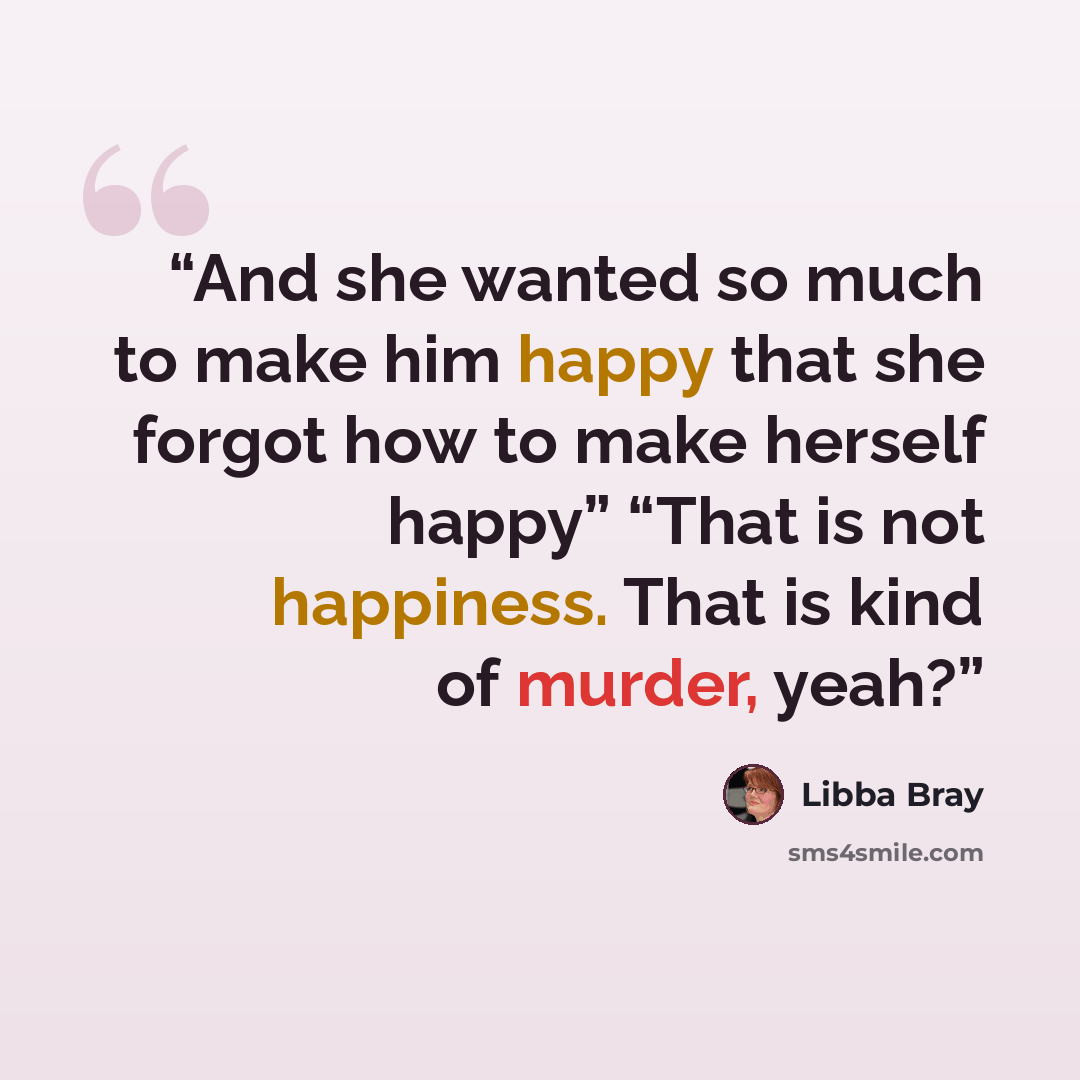 “And she wanted so much to make him happy that she forgot how to make herself happy” “That is not happiness. That is kind of murder, yeah?” quote by Libba Bray