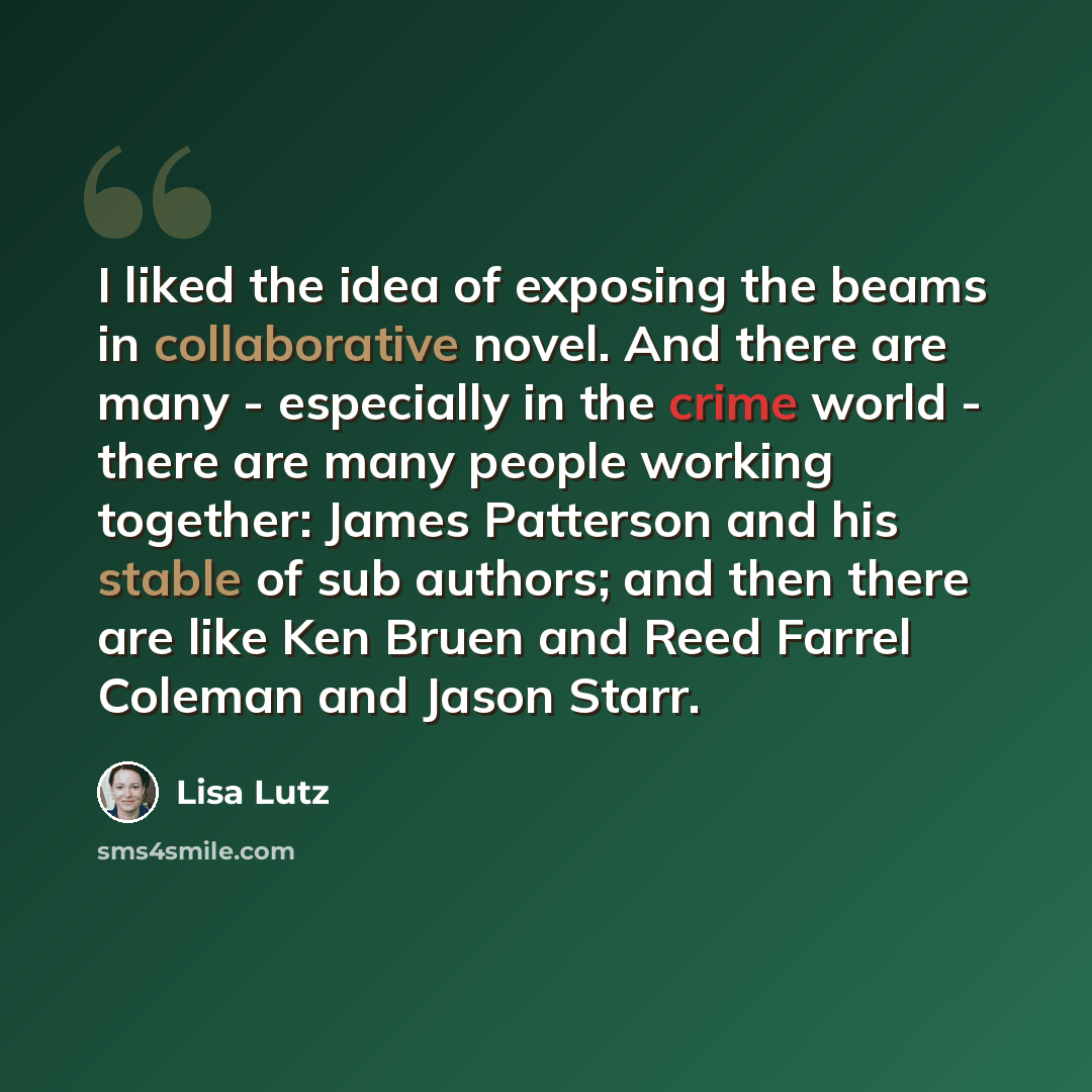 “I liked the idea of exposing the beams in collaborative novel. And there are many - especially in the crime world - there are many people working together: James Patterson and his stable of sub authors; and then there are like Ken Bruen and Reed Farrel Coleman and Jason Starr.” quote by Lisa Lutz