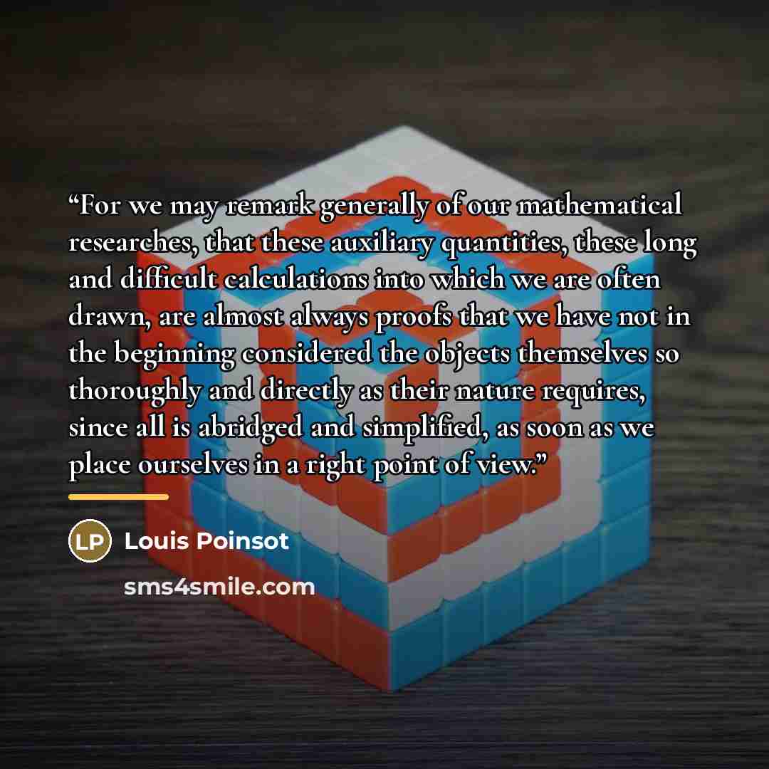 “For we may remark generally of our mathematical researches, that these auxiliary quantities, these long and difficult calculations into which we are often drawn, are almost always proofs that we have not in the beginning considered the objects themselves so thoroughly and directly as their nature…” quote by Louis Poinsot