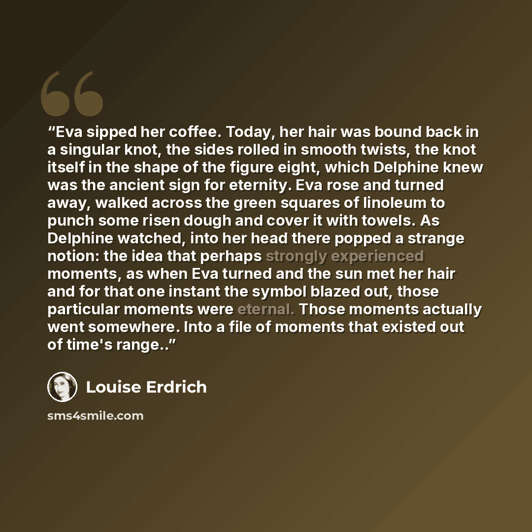 “Eva sipped her coffee. Today, her hair was bound back in a singular knot, the sides rolled in smooth twists, the knot itself in the shape of the figure eight, which Delphine knew was the ancient sign for eternity. Eva rose and turned away, walked across the green squares of linoleum to punch some…” quote by Louise Erdrich
