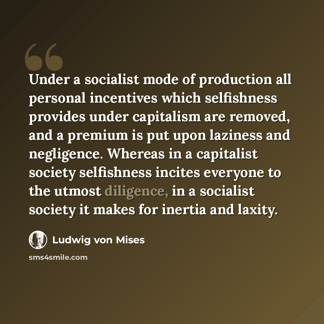 “Under a socialist mode of production all personal incentives which selfishness provides under capitalism are removed, and a premium is put upon laziness and negligence. Whereas in a capitalist society selfishness incites everyone to the utmost diligence, in a socialist society it makes for inertia…” quote by Ludwig von Mises
