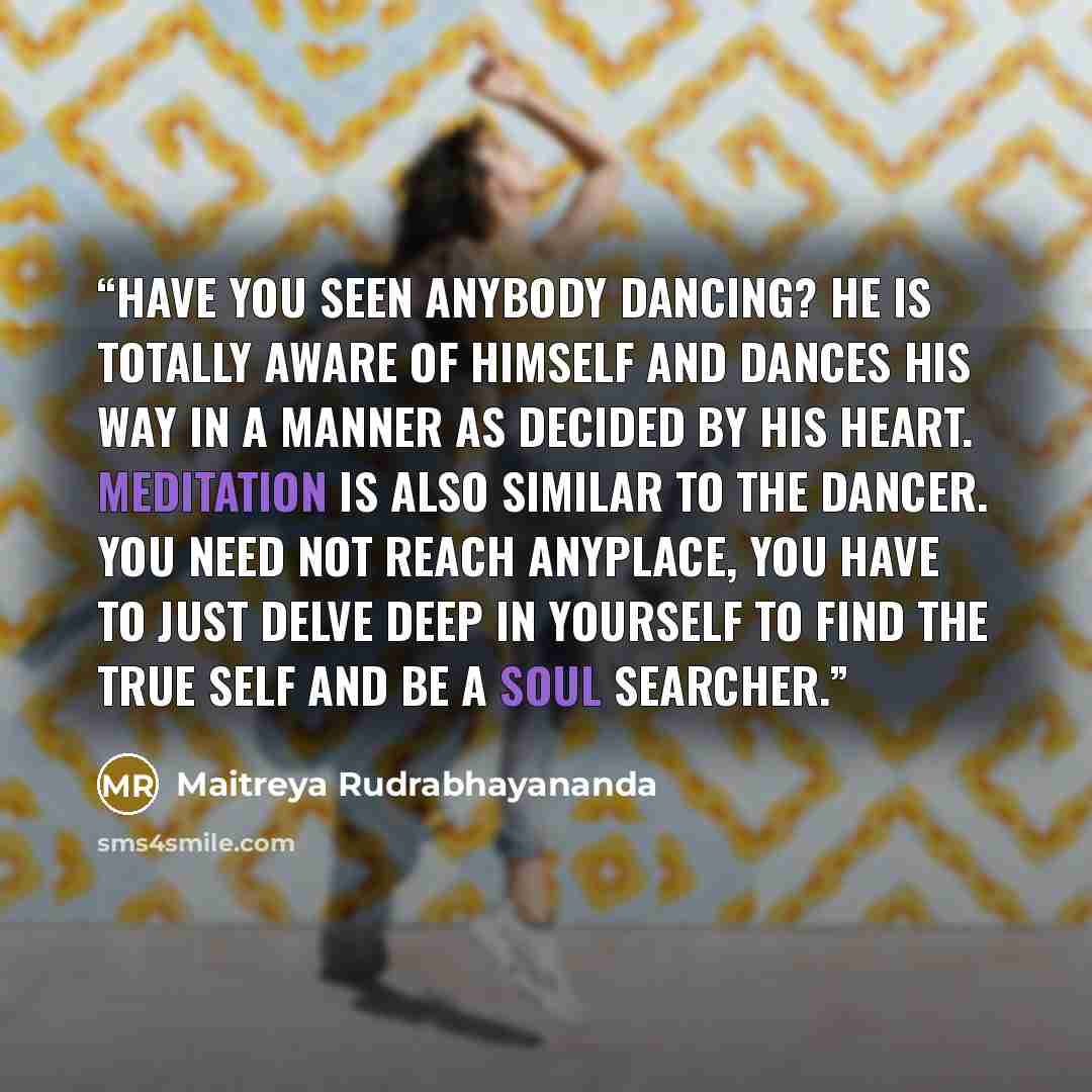 “Have you seen anybody dancing? He is totally aware of himself and dances his way in a manner as decided by his heart. Meditation is also similar to the dancer. You need not reach anyplace, you have to just delve deep in yourself to find the true self and be a Soul Searcher.” quote by Maitreya Rudrabhayananda