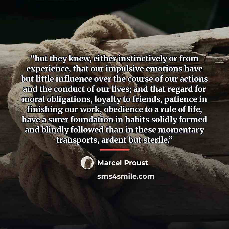 “but they knew, either instinctively or from experience, that our impulsive emotions have but little influence over the course of our actions and the conduct of our lives; and that regard for moral obligations, loyalty to friends, patience in finishing our work, obedience to a rule of life, have a…” quote by Marcel Proust