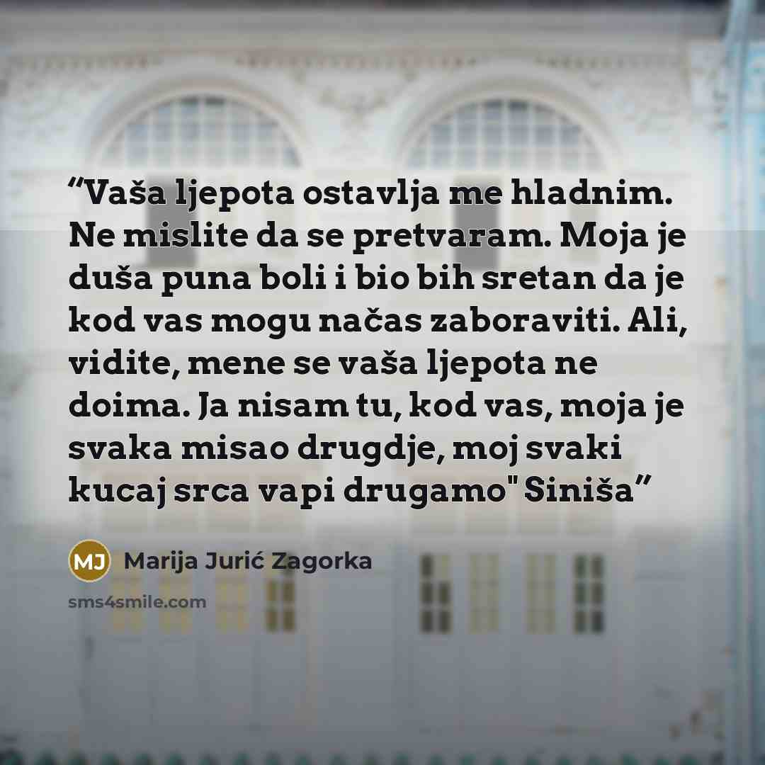 “Vaša ljepota ostavlja me hladnim. Ne mislite da se pretvaram. Moja je duša puna boli i bio bih sretan da je kod vas mogu načas zaboraviti. Ali, vidite, mene se vaša ljepota ne doima. Ja nisam tu, kod vas, moja je svaka misao drugdje, moj svaki kucaj srca vapi drugamo" Siniša” quote by Marija Jurić Zagorka