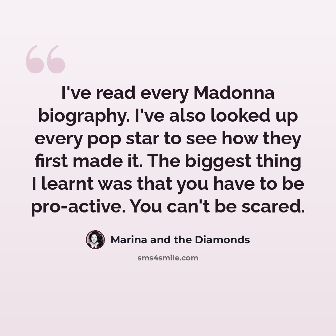 “I've read every Madonna biography. I've also looked up every pop star to see how they first made it. The biggest thing I learnt was that you have to be pro-active. You can't be scared.” quote by Marina and the Diamonds
