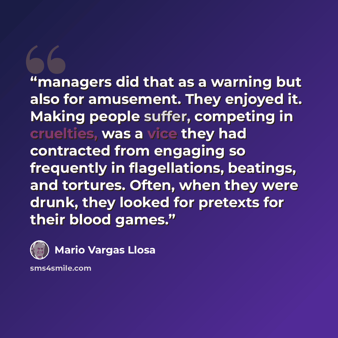 “managers did that as a warning but also for amusement. They enjoyed it. Making people suffer, competing in cruelties, was a vice they had contracted from engaging so frequently in flagellations, beatings, and tortures. Often, when they were drunk, they looked for pretexts for their blood games.” quote by Mario Vargas Llosa
