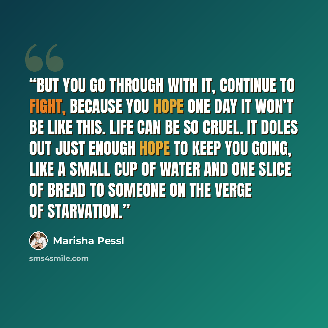 “But you go through with it, continue to fight, because you hope one day it won’t be like this. Life can be so cruel. It doles out just enough hope to keep you going, like a small cup of water and one slice of bread to someone on the verge of starvation.” quote by Marisha Pessl