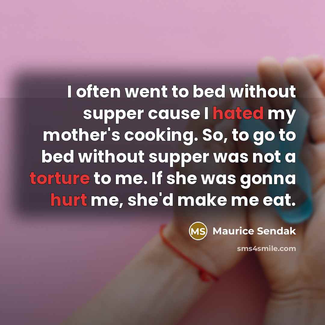 “I often went to bed without supper cause I hated my mother's cooking. So, to go to bed without supper was not a torture to me. If she was gonna hurt me, she'd make me eat.” quote by Maurice Sendak