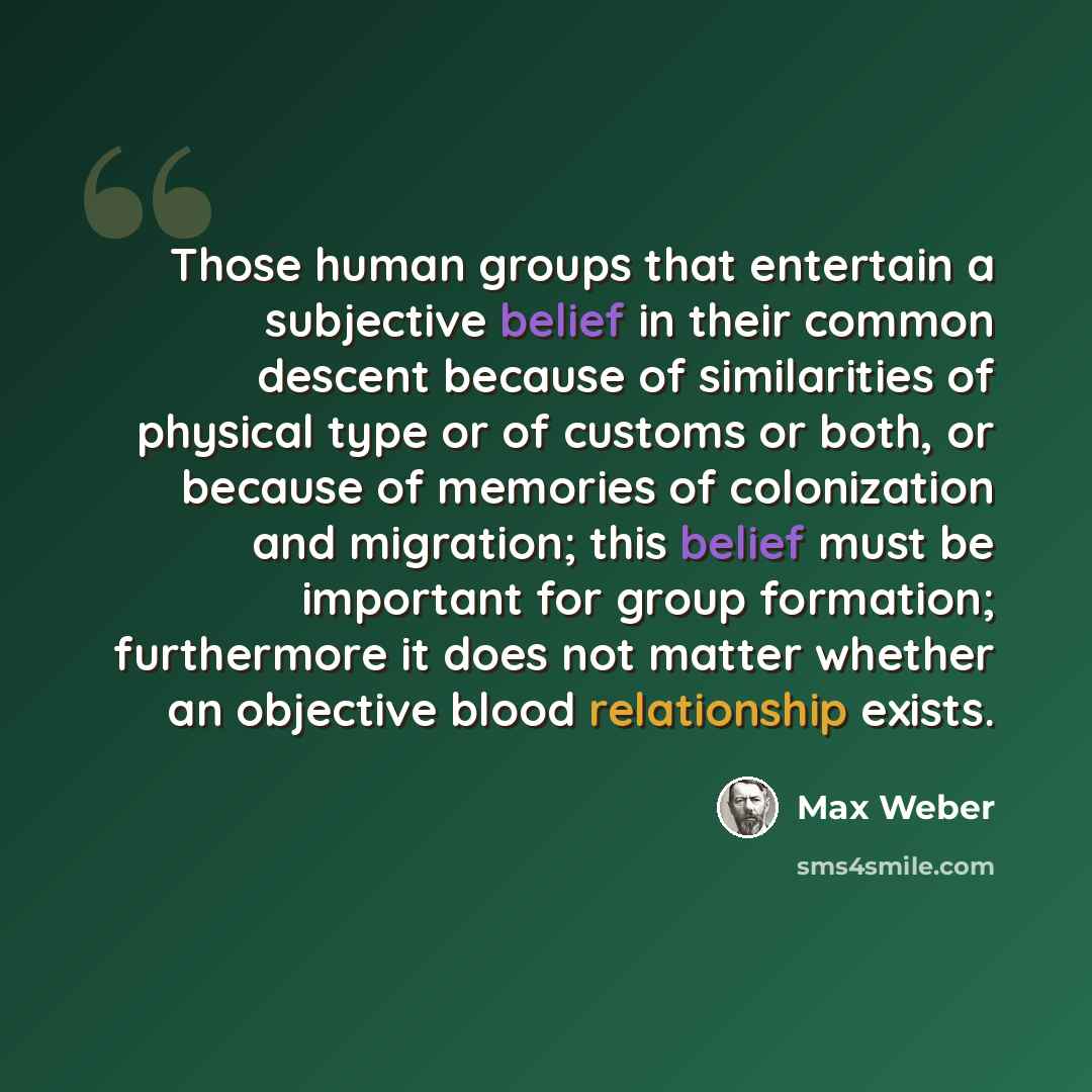 “Those human groups that entertain a subjective belief in their common descent because of similarities of physical type or of customs or both, or because of memories of colonization and migration; this belief must be important for group formation; furthermore it does not matter whether an objective…” quote by Max Weber