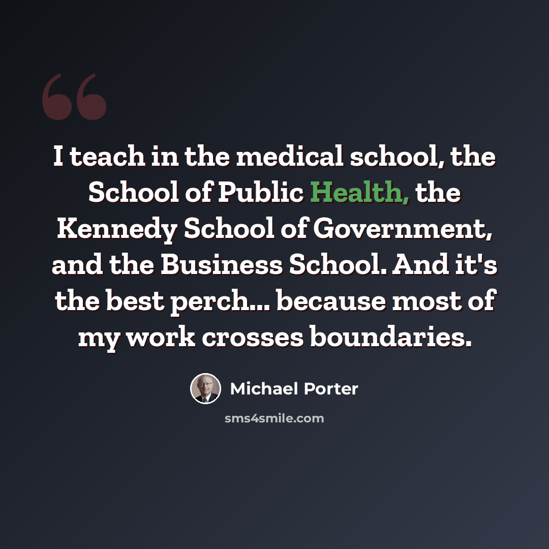 “I teach in the medical school, the School of Public Health, the Kennedy School of Government, and the Business School. And it's the best perch... because most of my work crosses boundaries.” quote by Michael Porter