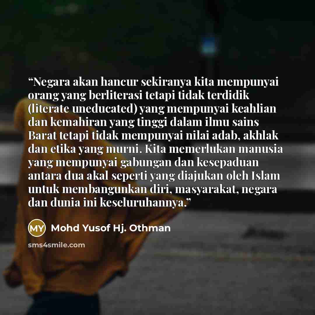 “Negara akan hancur sekiranya kita mempunyai orang yang berliterasi tetapi tidak terdidik (literate uneducated) yang mempunyai keahlian dan kemahiran yang tinggi dalam ilmu sains Barat tetapi tidak mempunyai nilai adab, akhlak dan etika yang murni. Kita memerlukan manusia yang mempunyai gabungan…” quote by Mohd Yusof Hj. Othman