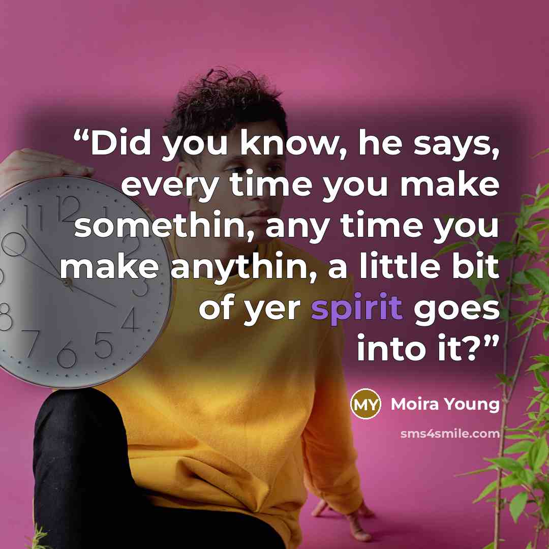 “Did you know, he says, every time you make somethin, any time you make anythin, a little bit of yer spirit goes into it?” quote by Moira Young