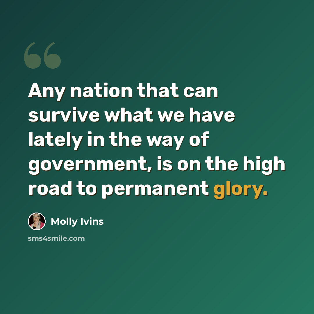 “Any nation that can survive what we have lately in the way of government, is on the high road to permanent glory.” quote by Molly Ivins
