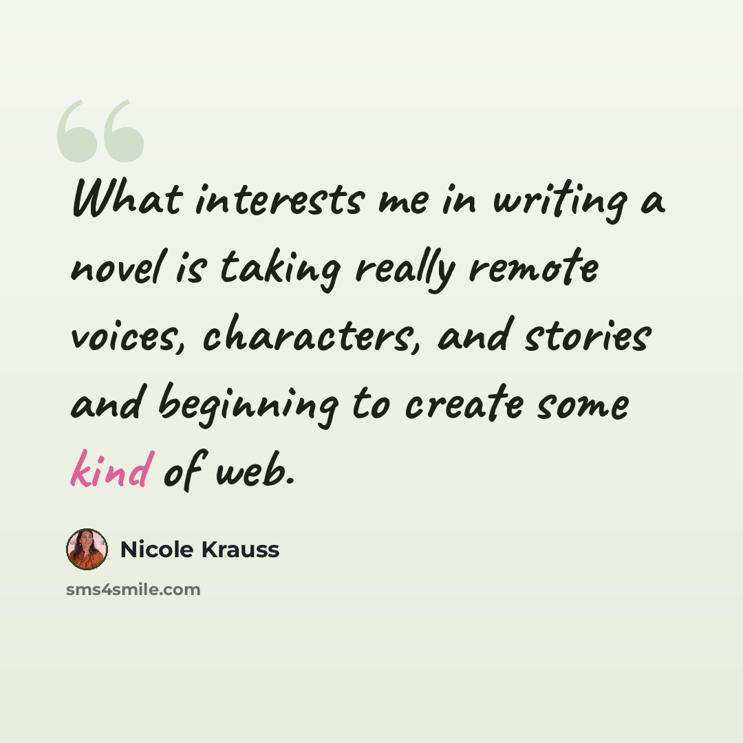 “What interests me in writing a novel is taking really remote voices, characters, and stories and beginning to create some kind of web.” quote by Nicole Krauss