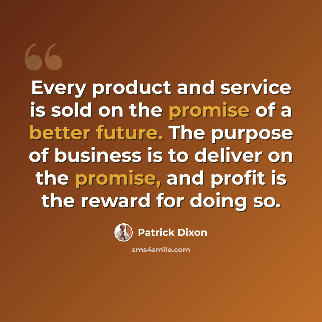 “Every product and service is sold on the promise of a better future. The purpose of business is to deliver on the promise, and profit is the reward for doing so.” quote by Patrick Dixon