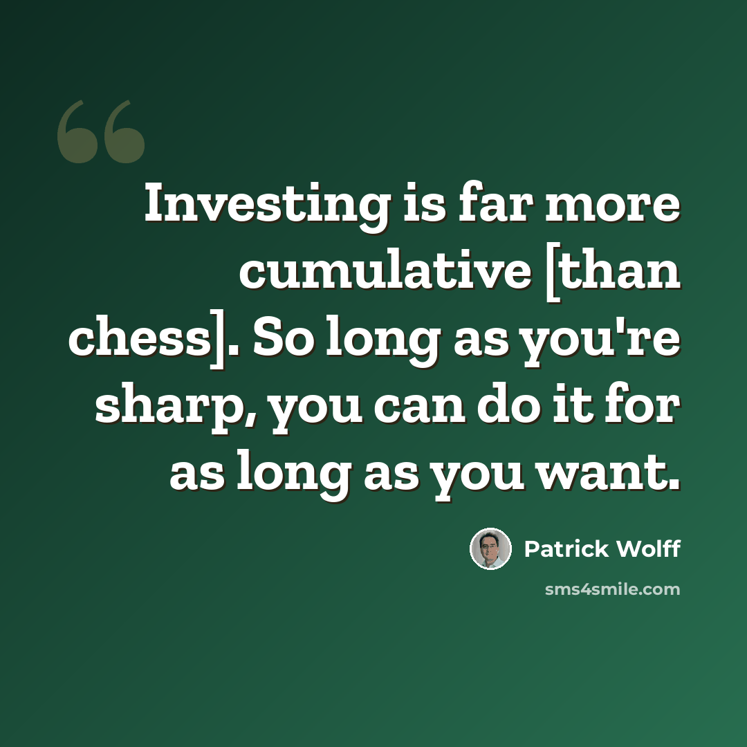 “Investing is far more cumulative [than chess]. So long as you're sharp, you can do it for as long as you want.” quote by Patrick Wolff