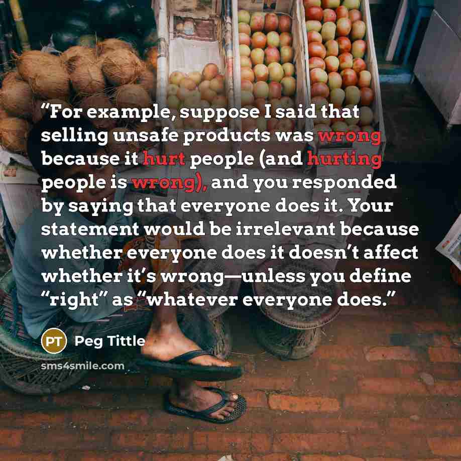 “For example, suppose I said that selling unsafe products was wrong because it hurt people (and hurting people is wrong), and you responded by saying that everyone does it. Your statement would be irrelevant because whether everyone does it doesn’t affect whether it’s wrong—unless you define…” quote by Peg Tittle