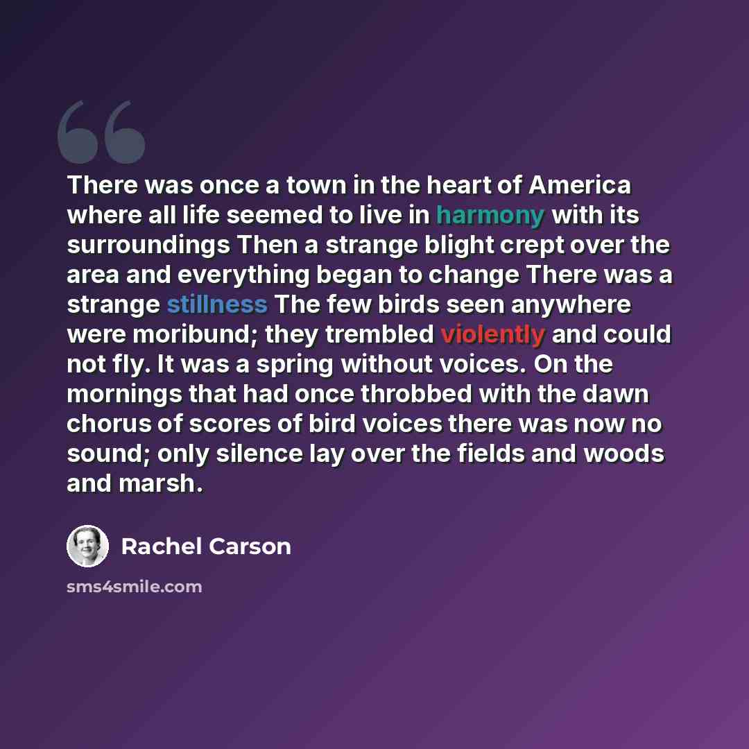 “There was once a town in the heart of America where all life seemed to live in harmony with its surroundings Then a strange blight crept over the area and everything began to change There was a strange stillness The few birds seen anywhere were moribund; they trembled violently and could not fly…” quote by Rachel Carson
