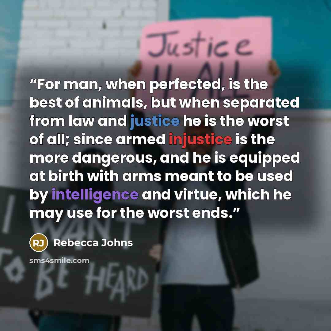 “For man, when perfected, is the best of animals, but when separated from law and justice he is the worst of all; since armed injustice is the more dangerous, and he is equipped at birth with arms meant to be used by intelligence and virtue, which he may use for the worst ends.” quote by Rebecca Johns