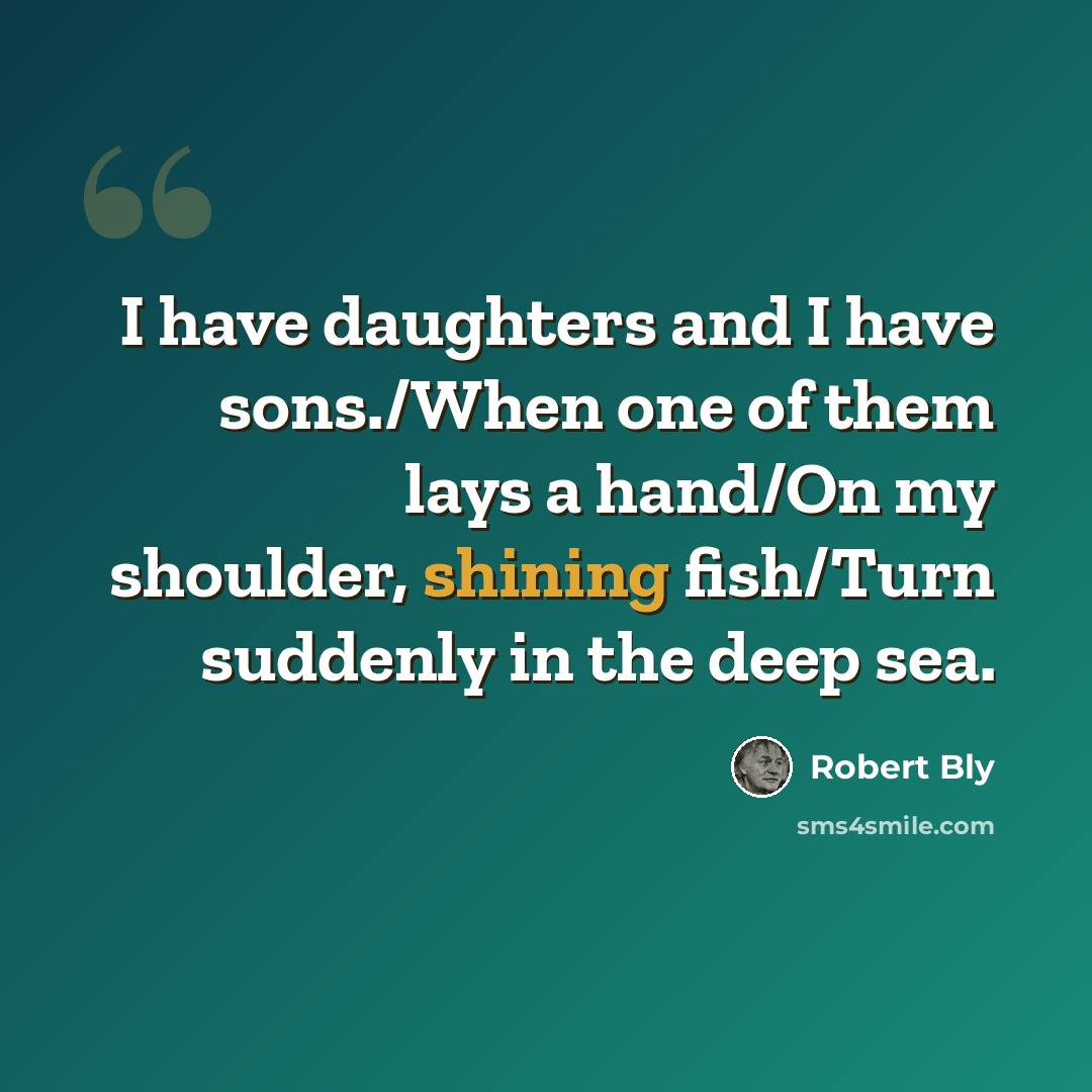 “I have daughters and I have sons./When one of them lays a hand/On my shoulder, shining fish/Turn suddenly in the deep sea.” quote by Robert Bly