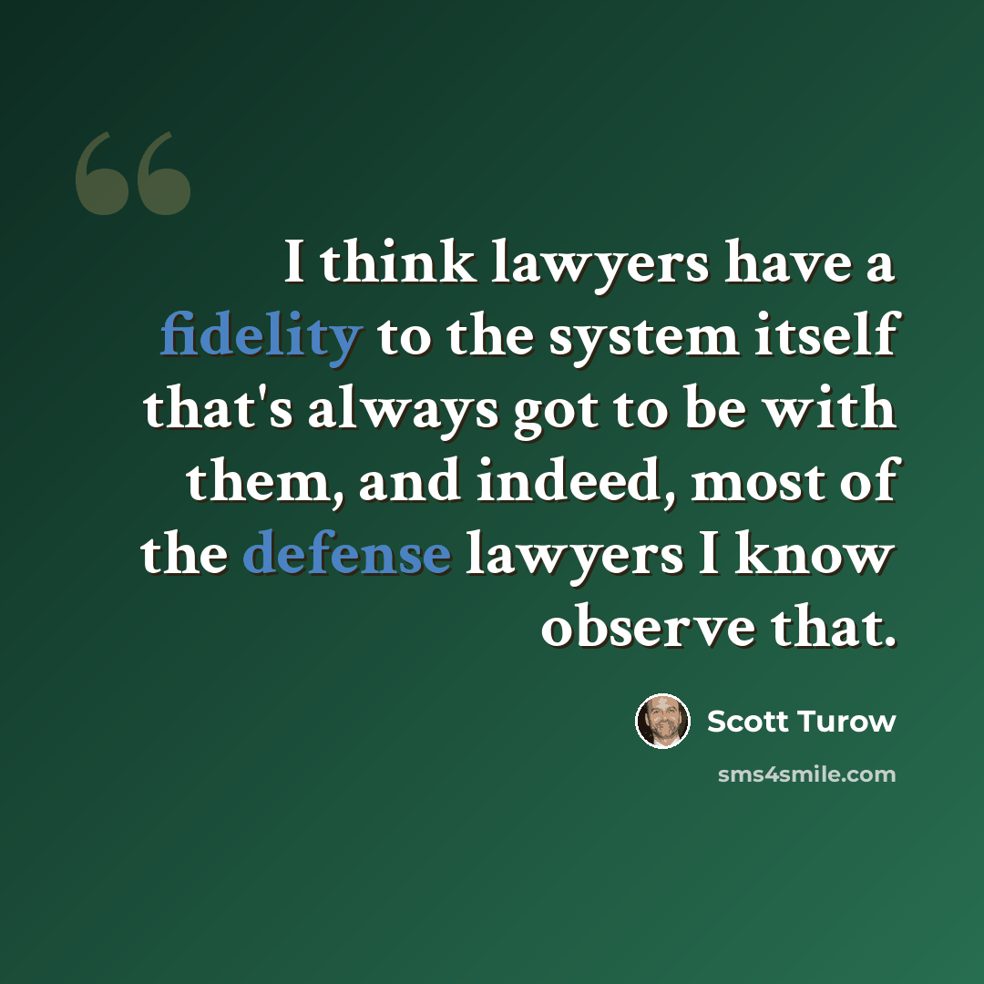 “I think lawyers have a fidelity to the system itself that's always got to be with them, and indeed, most of the defense lawyers I know observe that.” quote by Scott Turow