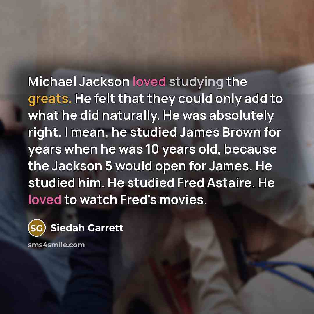 “Michael Jackson loved studying the greats. He felt that they could only add to what he did naturally. He was absolutely right. I mean, he studied James Brown for years when he was 10 years old, because the Jackson 5 would open for James. He studied him. He studied Fred Astaire. He loved to watch…” quote by Siedah Garrett