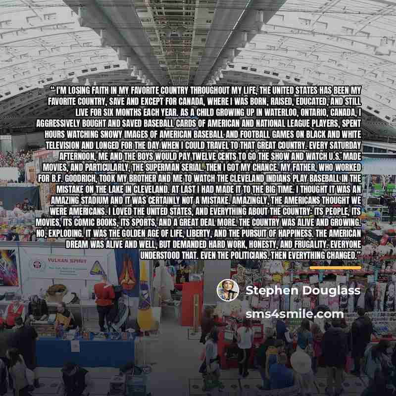 “I'm Losing Faith in My Favorite Country Throughout my life, the United States has been my favorite country, save and except for Canada, where I was born, raised, educated, and still live for six months each year. As a child growing up in Waterloo, Ontario, Canada, I aggressively bought and saved…” quote by Stephen Douglass