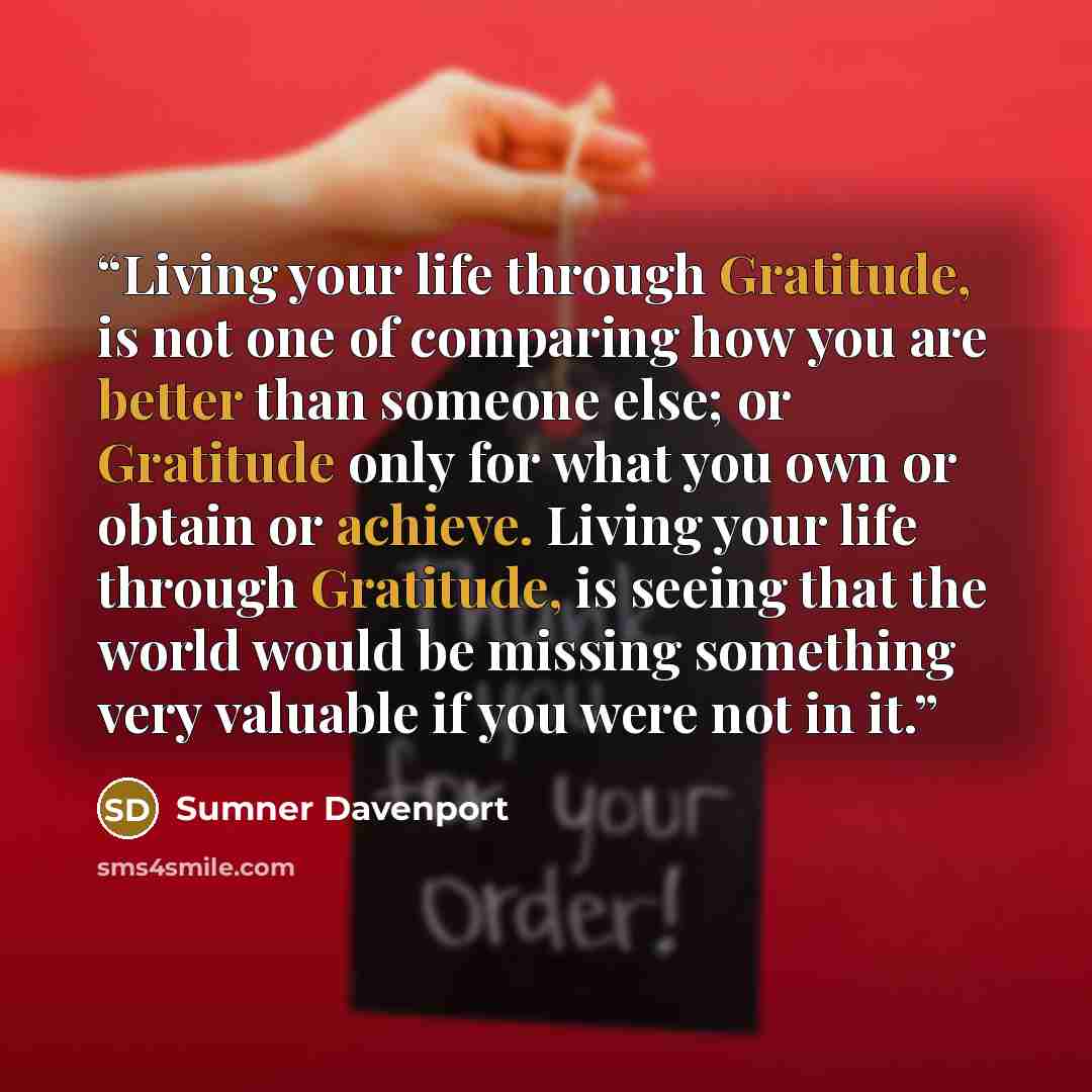 “Living your life through Gratitude, is not one of comparing how you are better than someone else; or Gratitude only for what you own or obtain or achieve. Living your life through Gratitude, is seeing that the world would be missing something very valuable if you were not in it.” quote by Sumner Davenport