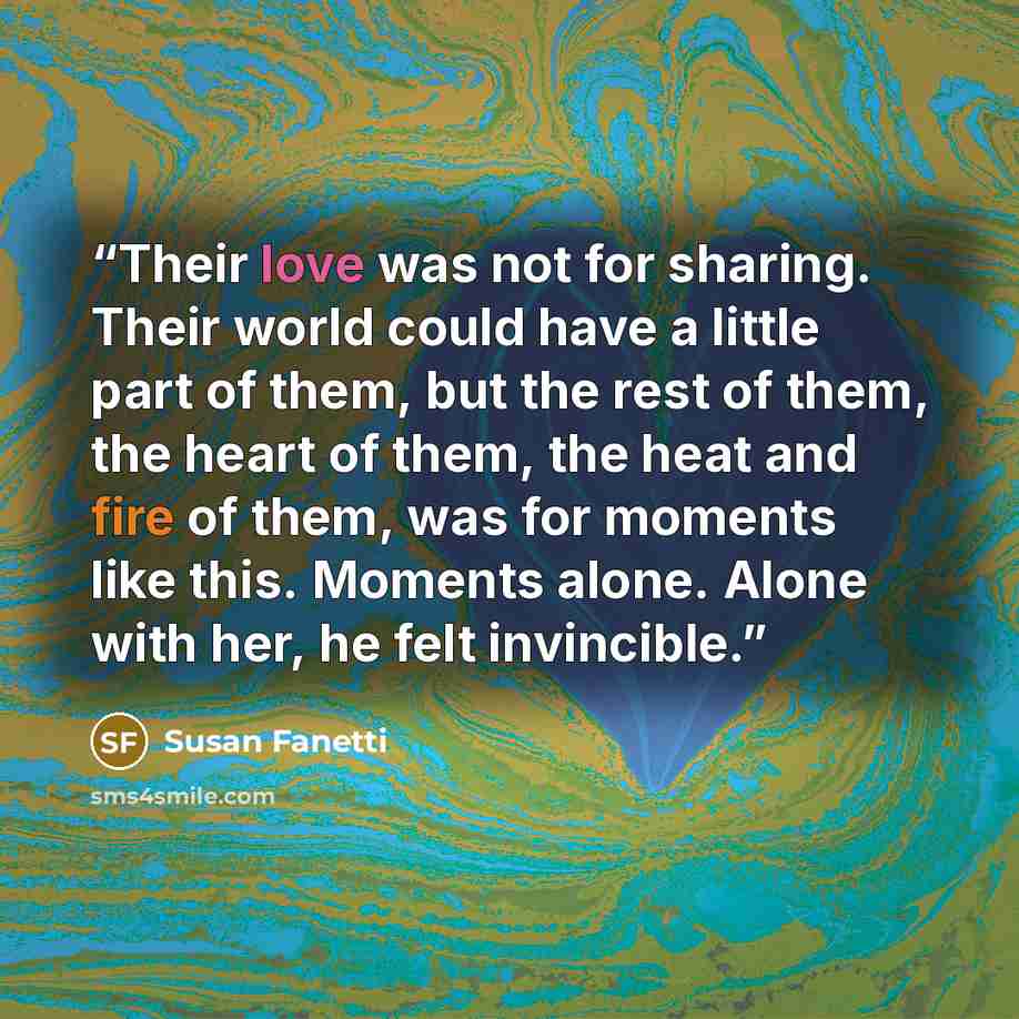 “Their love was not for sharing. Their world could have a little part of them, but the rest of them, the heart of them, the heat and fire of them, was for moments like this. Moments alone. Alone with her, he felt invincible.” quote by Susan Fanetti