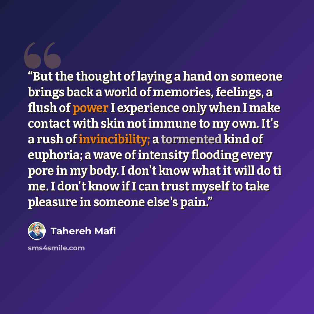 “But the thought of laying a hand on someone brings back a world of memories, feelings, a flush of power I experience only when I make contact with skin not immune to my own. It's a rush of invincibility; a tormented kind of euphoria; a wave of intensity flooding every pore in my body. I don't know…” quote by Tahereh Mafi