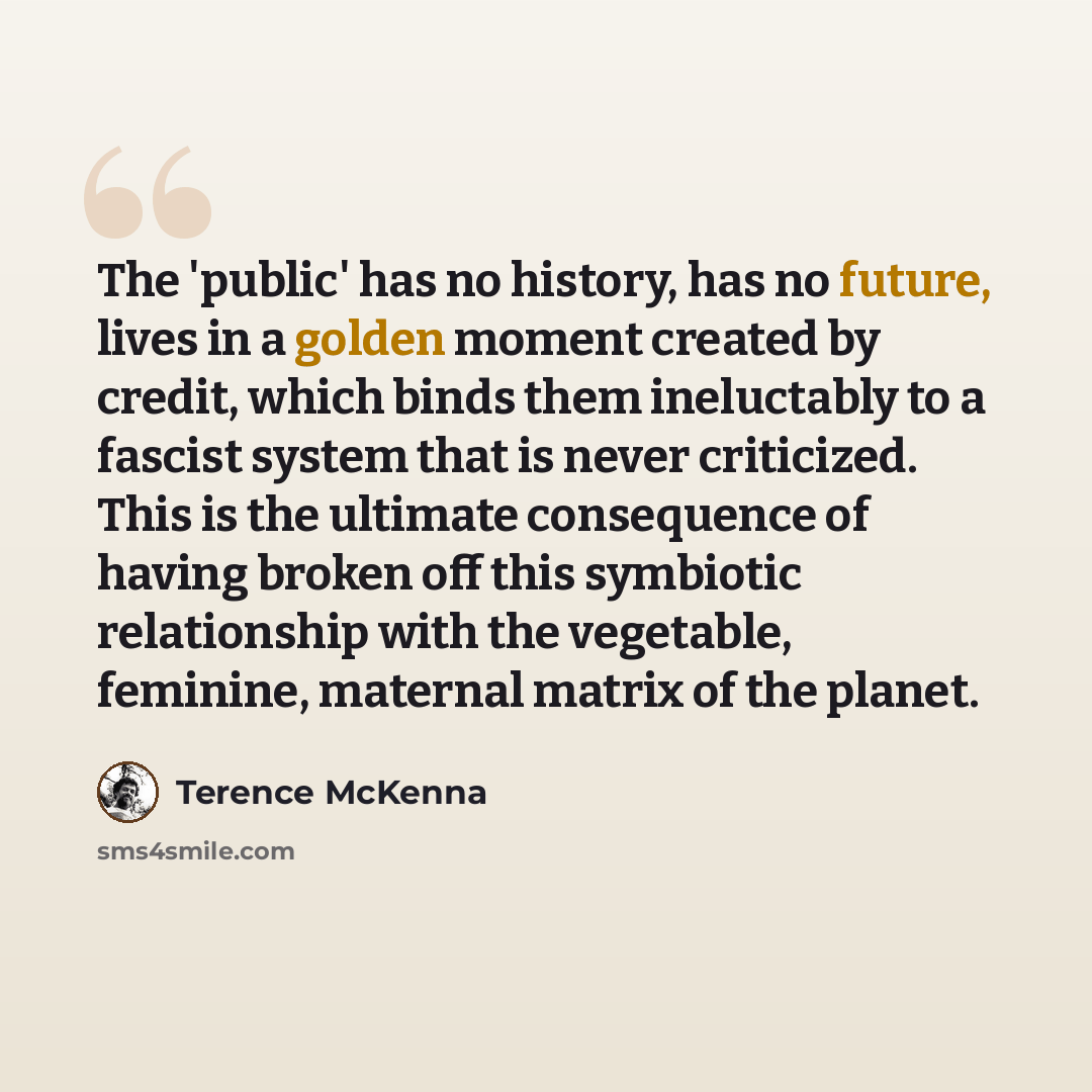 “The 'public' has no history, has no future, lives in a golden moment created by credit, which binds them ineluctably to a fascist system that is never criticized. This is the ultimate consequence of having broken off this symbiotic relationship with the vegetable, feminine, maternal matrix of the…” quote by Terence McKenna