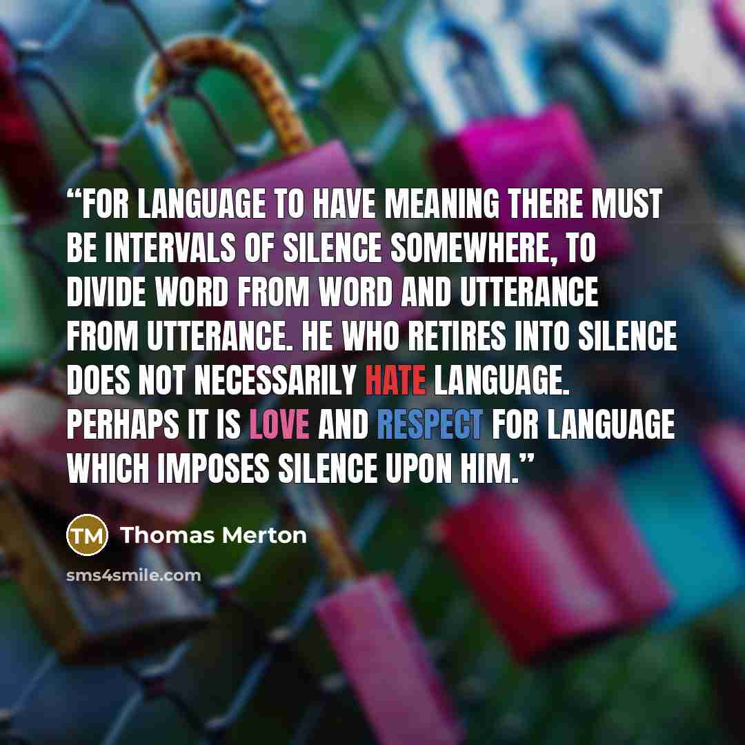 “For language to have meaning there must be intervals of silence somewhere, to divide word from word and utterance from utterance. He who retires into silence does not necessarily hate language. Perhaps it is love and respect for language which imposes silence upon him.” quote by Thomas Merton