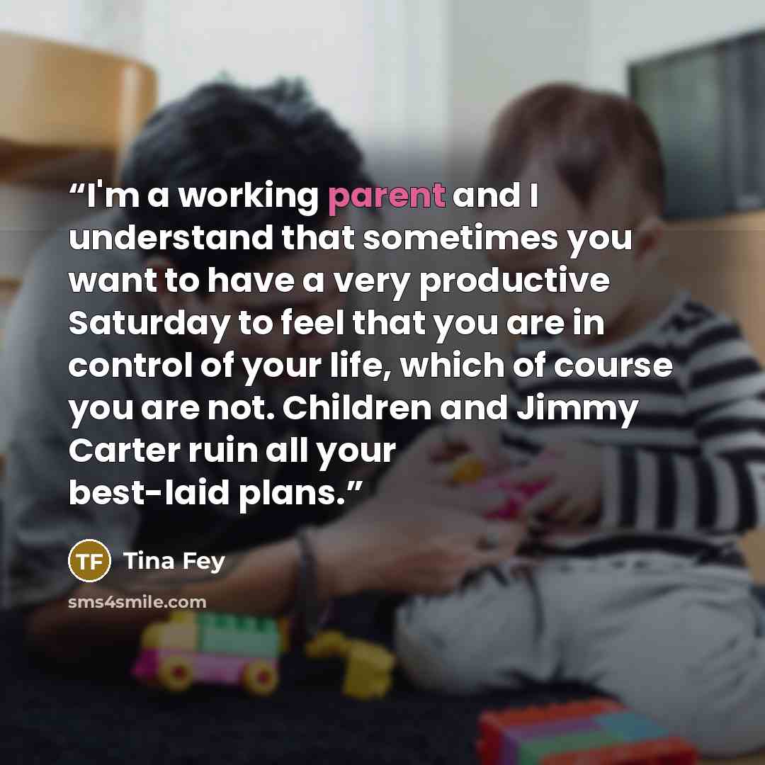 “I'm a working parent and I understand that sometimes you want to have a very productive Saturday to feel that you are in control of your life, which of course you are not. Children and Jimmy Carter ruin all your best-laid plans.” quote by Tina Fey