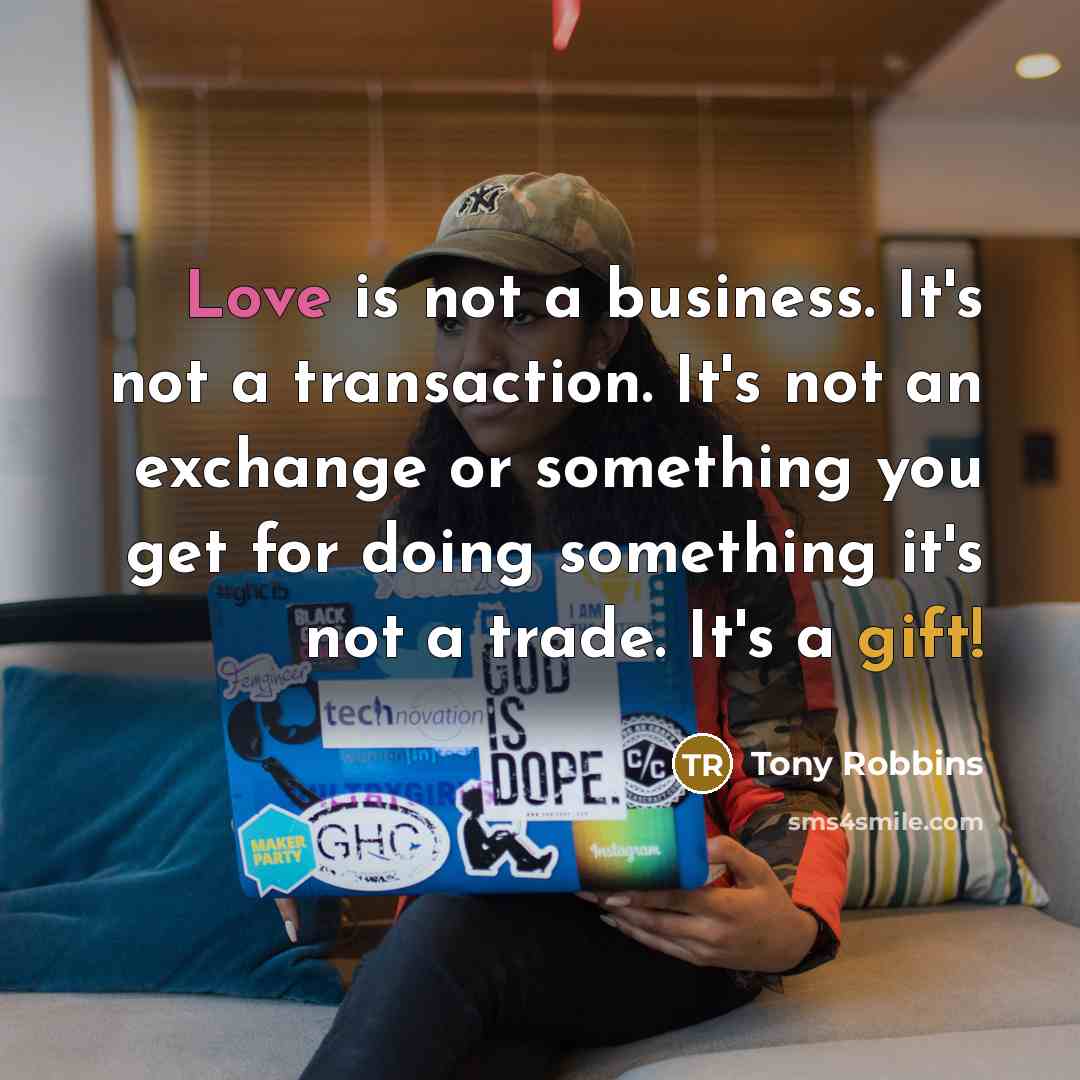 “Love is not a business. It's not a transaction. It's not an exchange or something you get for doing something it's not a trade. It's a gift!” quote by Tony Robbins