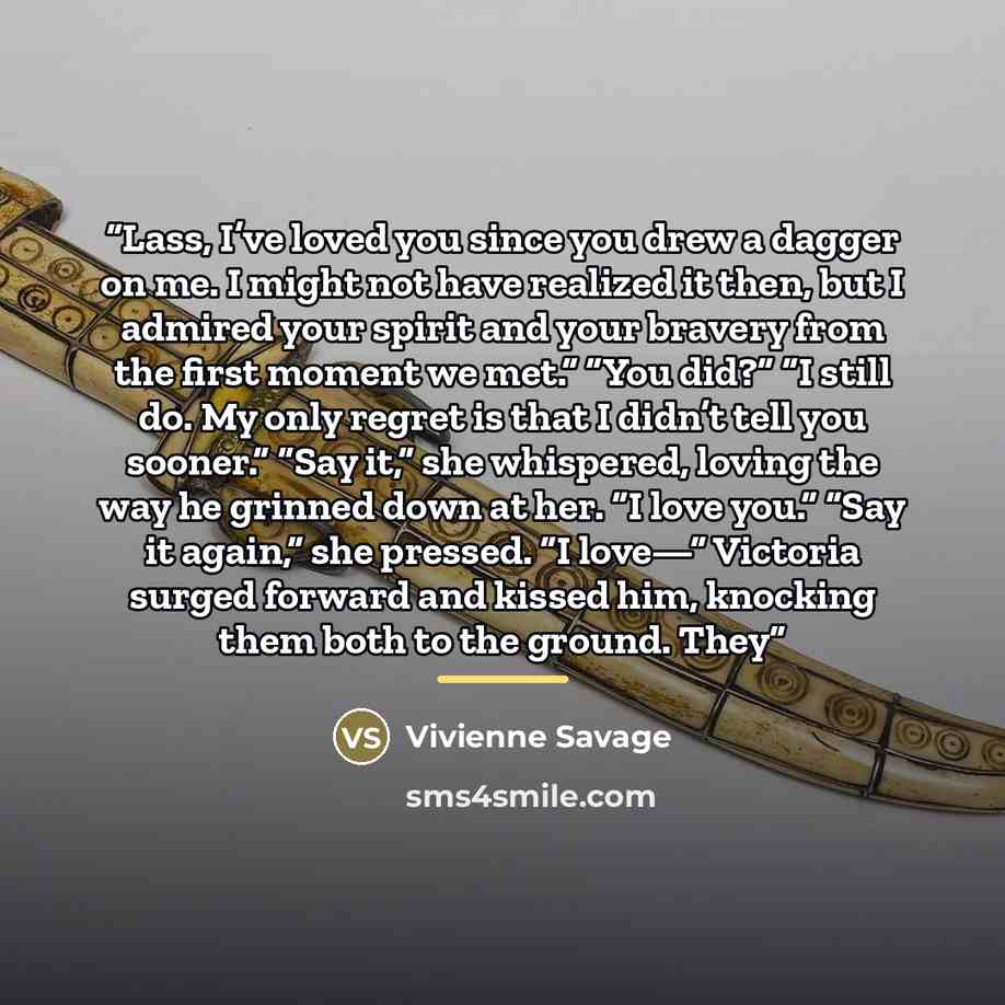 “Lass, I’ve loved you since you drew a dagger on me. I might not have realized it then, but I admired your spirit and your bravery from the first moment we met.” “You did?” “I still do. My only regret is that I didn’t tell you sooner.” “Say it,” she whispered, loving the way he grinned down at her…” quote by Vivienne Savage