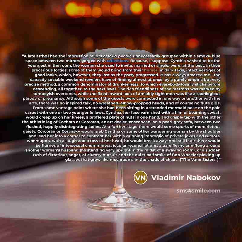 “A late arrival had the impression of lots of loud people unnecessarily grouped within a smoke-blue space between two mirrors gorged with reflections. Because, I suppose, Cynthia wished to be the youngest in the room, the women she used to invite, married or single, were, at the best, in their…” quote by Vladimir Nabokov