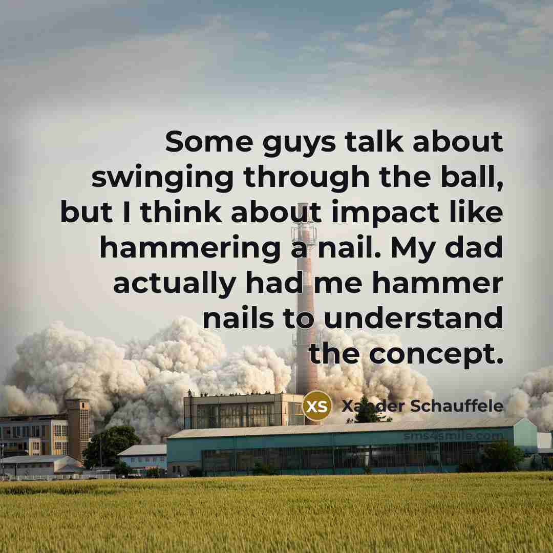 “Some guys talk about swinging through the ball, but I think about impact like hammering a nail. My dad actually had me hammer nails to understand the concept.” quote by Xander Schauffele