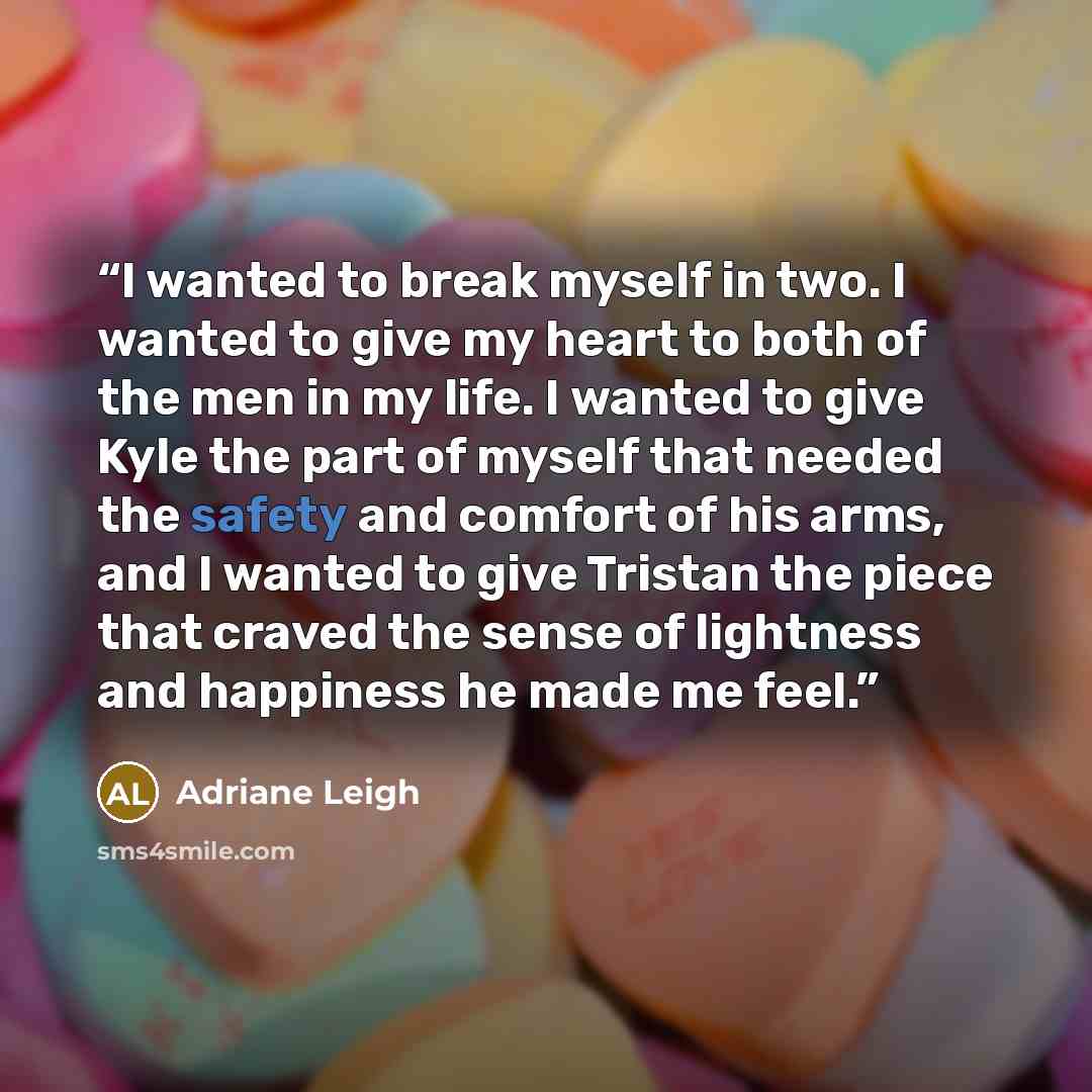 “I wanted to break myself in two. I wanted to give my heart to both of the men in my life. I wanted to give Kyle the part of myself that needed the safety and comfort of his arms, and I wanted to give Tristan the piece that craved the sense of lightness and happiness he made me feel.” quote by Adriane Leigh