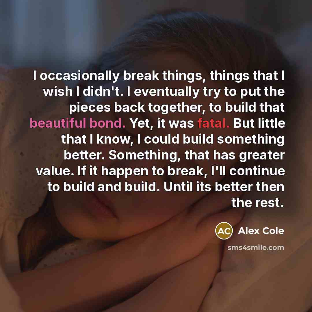 “I occasionally break things, things that I wish I didn't. I eventually try to put the pieces back together, to build that beautiful bond. Yet, it was fatal. But little that I know, I could build something better. Something, that has greater value. If it happen to break, I'll continue to build and…” quote by Alex Cole