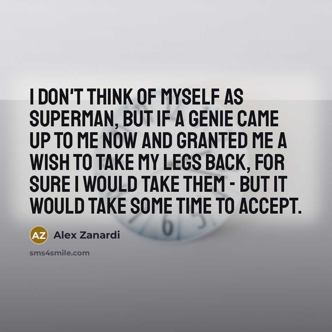 “I don't think of myself as Superman, but if a genie came up to me now and granted me a wish to take my legs back, for sure I would take them - but it would take some time to accept.” quote by Alex Zanardi
