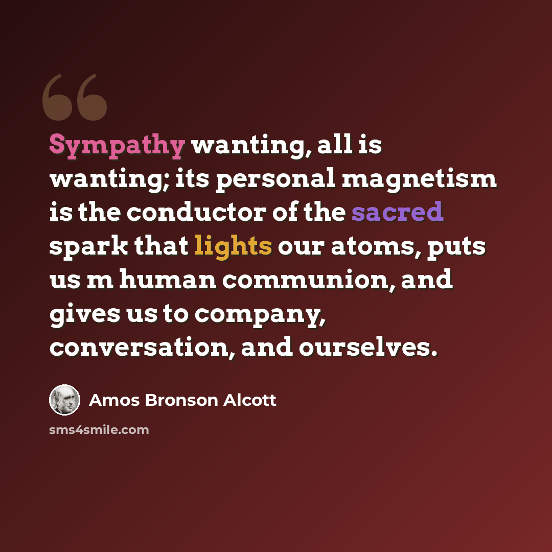 “Sympathy wanting, all is wanting; its personal magnetism is the conductor of the sacred spark that lights our atoms, puts us m human communion, and gives us to company, conversation, and ourselves.” quote by Amos Bronson Alcott