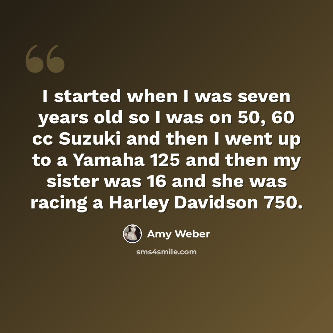 “I started when I was seven years old so I was on 50, 60 cc Suzuki and then I went up to a Yamaha 125 and then my sister was 16 and she was racing a Harley Davidson 750.” quote by Amy Weber