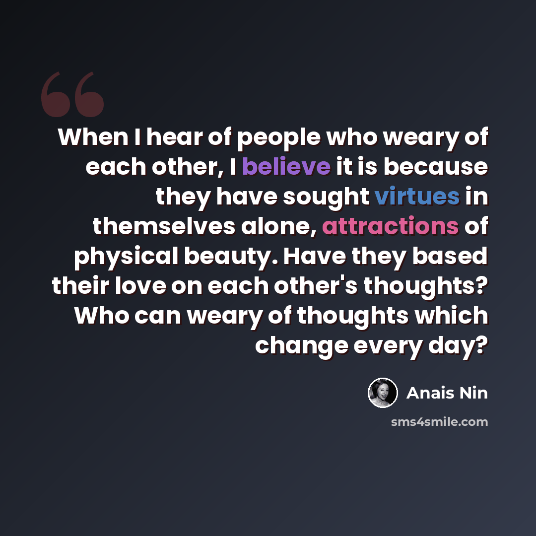 “When I hear of people who weary of each other, I believe it is because they have sought virtues in themselves alone, attractions of physical beauty. Have they based their love on each other's thoughts? Who can weary of thoughts which change every day?” quote by Anais Nin